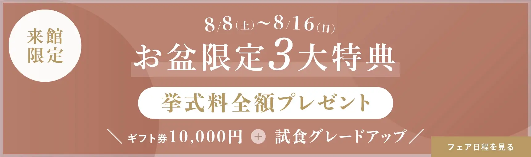 8/8（土）～16（日）の来館限定 お盆限定の3大特典 挙式料全額プレゼント＋ギフト券1万円＋試食グレードアップ