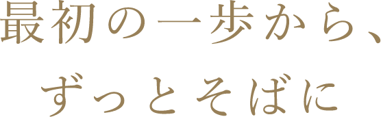 最初の一歩から、ずっとそばに